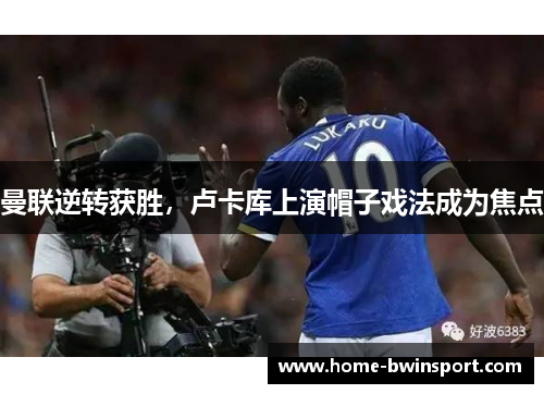 曼联逆转获胜，卢卡库上演帽子戏法成为焦点
